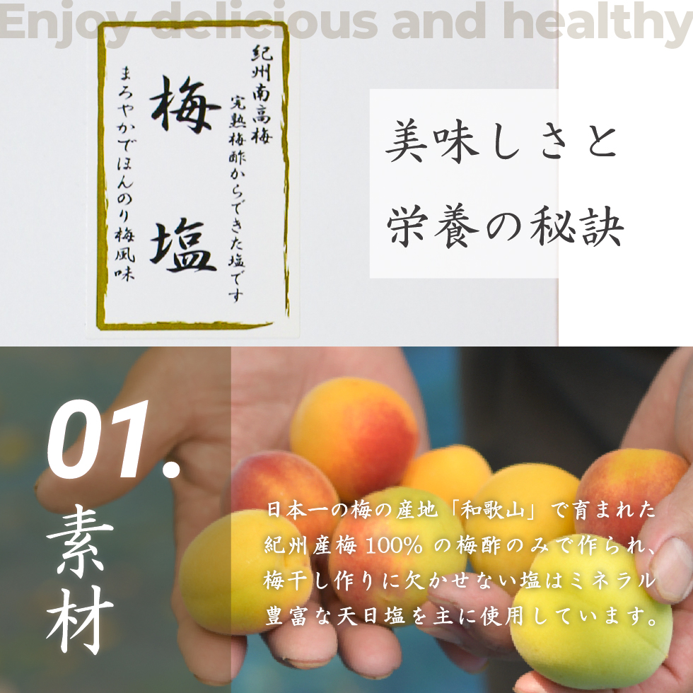 美味しさと栄養の秘訣。Enjoy delicious and healthy。01.素材 日本一の梅の産地「和歌山」で育まれた紀州産梅100%の梅酢のみで作られ、梅干し作りに欠かせない塩はミネラル豊富な天日塩を主に使用しています。