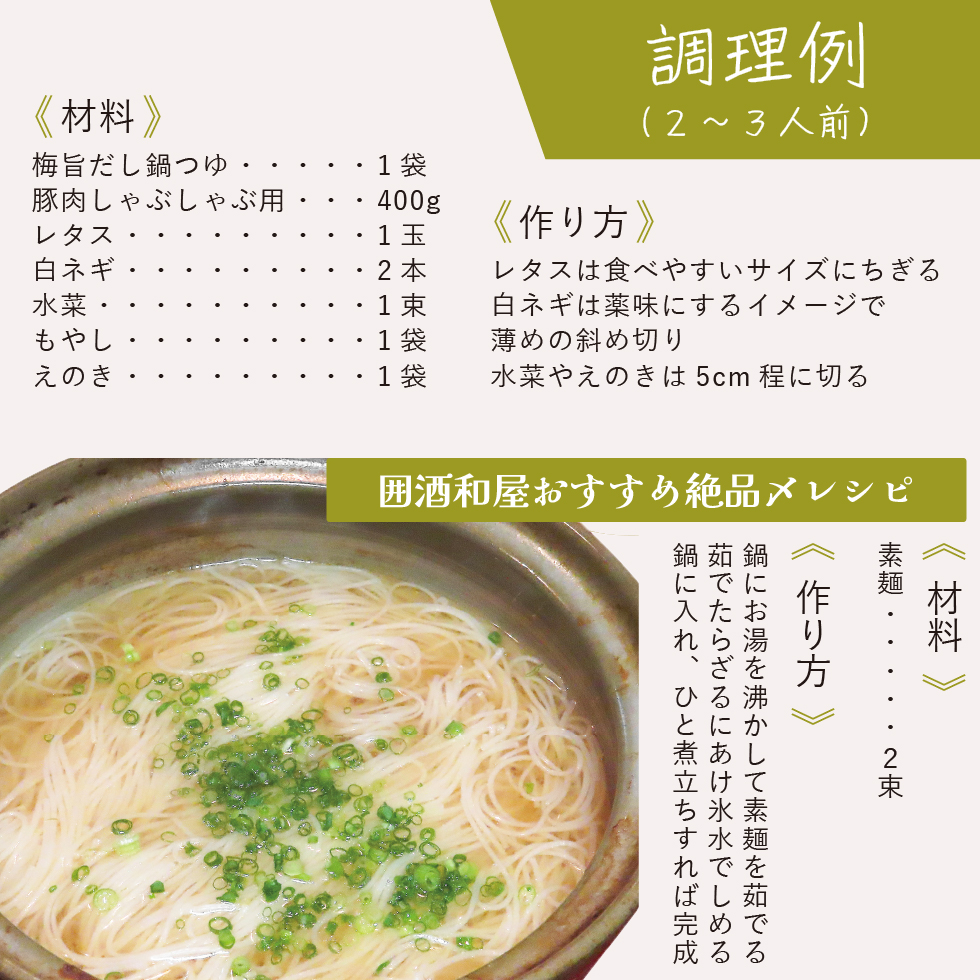 調理例(2〜3人前)。《材料》梅旨だし鍋つゆ1袋、豚肉しゃぶしゃぶ用400g、レタス1玉、白ネギ2本、水菜1束、もやし1袋、えのき1袋。《作り方》レタスは食べやすいサイズにちぎる。白ネギは薬味にするイメージで薄めの斜め切り。水菜やえのきは5cm程に切る。囲酒和屋おすすめ絶品〆レシピ。《材料》素麺2束。《作り方》鍋にお湯を沸かして素麺を茹でる。茹でたらざるにあけ氷水でしめる。鍋に入れ、ひと煮立ちすれば完成。