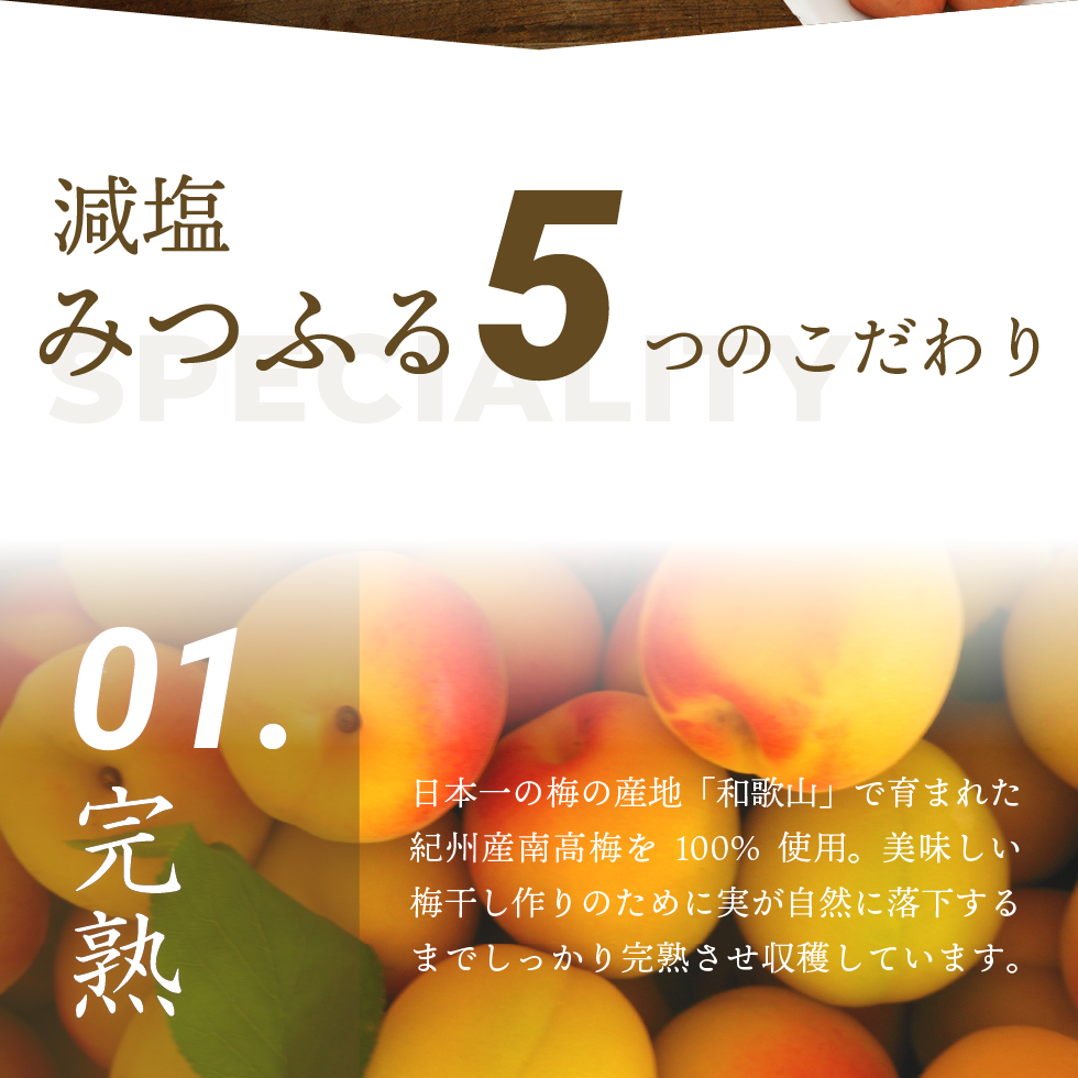 減塩みつふる5つのこだわり、01.完熟 日本一の梅の産地「和歌山」で育まれた紀州産南高梅を100％使用。美味しい梅干し作りのために実が自然に落下するまでしっかりと完熟させ収穫しています。