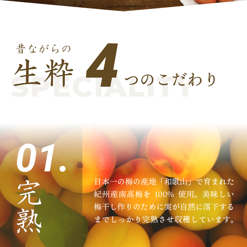 昔ながらの生粋4つのこだわり。01.完熟 日本一の梅の産地「和歌山」で育まれた紀州産南高梅を100％使用。美味しい梅干し作りのために実が自然に落下するまでしっかりと完熟させ収穫しています。