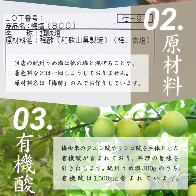 02.原材料 当店の紀州うめ塩は他の塩と混ぜることや、着色料などは一切しようしておりません。原材料名は「梅酢」のみでお作りしています。03.有機酸 梅由来のクエン酸やリンゴ酸を主体とした有機酸が含まれており、料理の旨味を引き出します。紀州うめ塩300gのうち、有機酸は1,500mg含まれています。