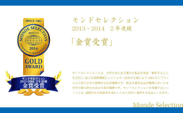 モンドセレクション2013・2014 2年連続「金賞受賞」。モンドセレクションとは、世界各地にある優れた製品を発掘・顕彰することを目的に、独立系国際機関としてベルギー政府の主導により1961年にブラッセルに設立された国際的な品評機関です。数ある優秀品品評機関に於いては世界で最も歴史ある代表的機構です。モンドセレクションを受賞するということは、国際的な評価基準を満たしており世界に通用する商品といえます。Monde Selection GOLD AWARD