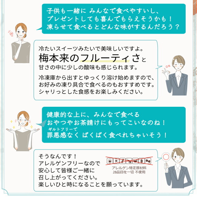 Q.子供も一緒にみんなで食べやすいし、プレゼントしても喜んでもらえそうかも！凍らせて食べるとどんな味がするんだろう？ A.冷たいスイーツみたいで美味しいですよ。梅本来のフルーティさと甘さの中に少しの酸味も感じられます。冷凍庫から出すとゆっくり溶け始めますので、お好みの氷具合で食べるのもおすすめです。シャリっとした食感をお楽しみください。 Q.健康的な上に、みんなで食べるおやつやお茶請けにもってこいなのね！罪悪感なくぱくぱく食べれちゃいそう！ A.そうなんです！アレルゲンフリーなので安心して皆様ご一緒に召し上がってください。楽しいひと時になることを願っています。（アレルゲン特定原材料28品目を一切不使用）