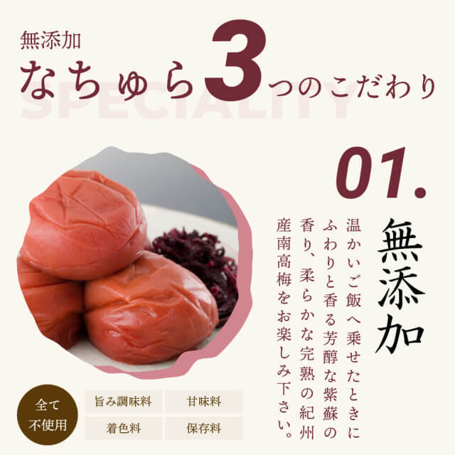 無添加なちゅら3つのこだわり。01.無添加 温かいご飯へ乗せたときに、ふわりと香る芳醇な紫蘇の香り、柔らかな完熟の紀州産南高梅をお楽しみ下さい。旨み調味料、甘味料、着色料、保存料、全て不使用