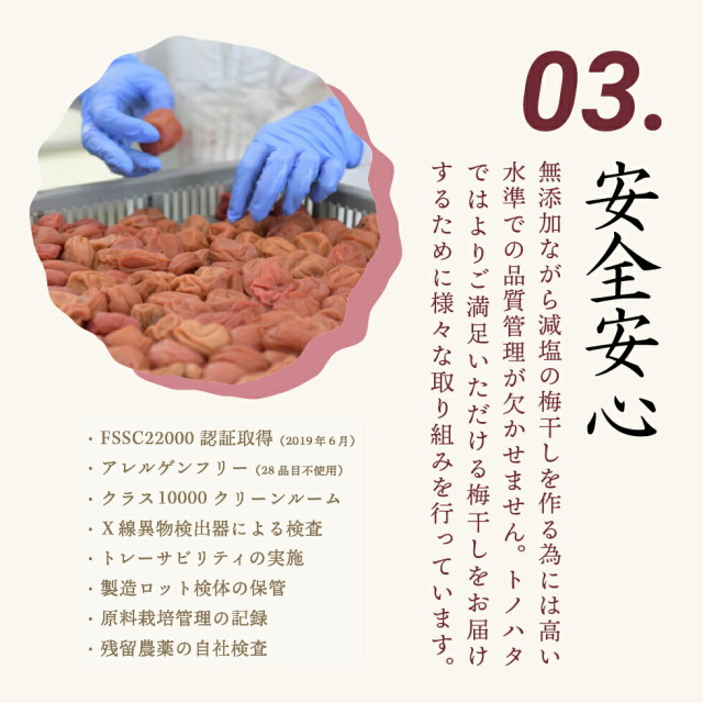 03.安全安心 無添加ながら減塩の梅干しを作る為には高い水準での品質管理が欠かせません。トノハタではよりご満足いただける梅干しをお届けするために様々な取り組みを行っています。・FSSC22000認証取得（2019年6月）・アレルゲンフリー（28品目不使用）・クラス10000クリーンルーム・X線異物検出器による検査・トレーサビリティの実施・製造ロット検体の保管・原料栽培管理の記録・残留農薬の自社検査

