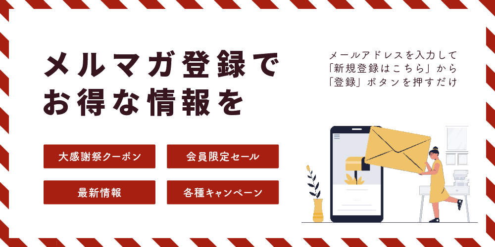 メルマガ登録でお得な情報を。大感謝祭クーポン。会員限定セール。最新情報。各種キャンペーン。メールアドレスを入力して「新規登録はこちら」から「登録」ボタンを押すだけ。