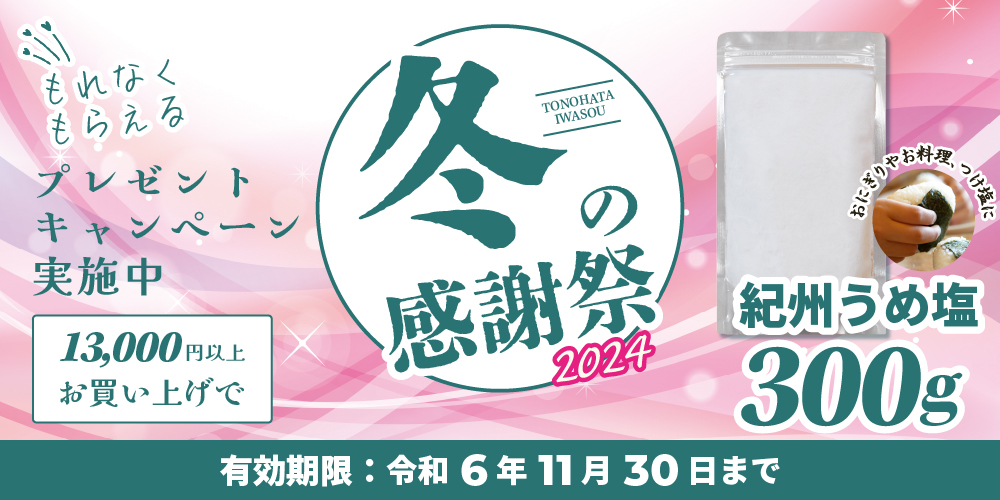 もれなくもらえるプレゼントキャンペーン実施中、13,000円以上お買い上げで。冬の感謝祭2024TONOHATA IWASOU。紀州うめ塩300g、おにぎりやお料理、つけ塩に。有効期限：令和6年11月30日まで