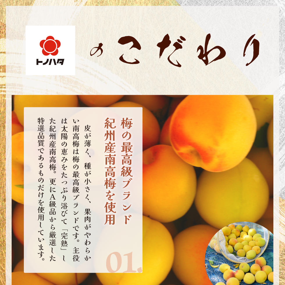 トノハタのこだわり。01.梅の最高級ブランド紀州産南高梅を使用。皮が薄く、種が小さく、果肉がやわらない南高梅は梅の最高級ブランドです。主役は太陽の恵みをたっぷり浴びて「完熟」した紀州産南高梅。更にA級品から厳選した特選品質であるものだけを使用しています。