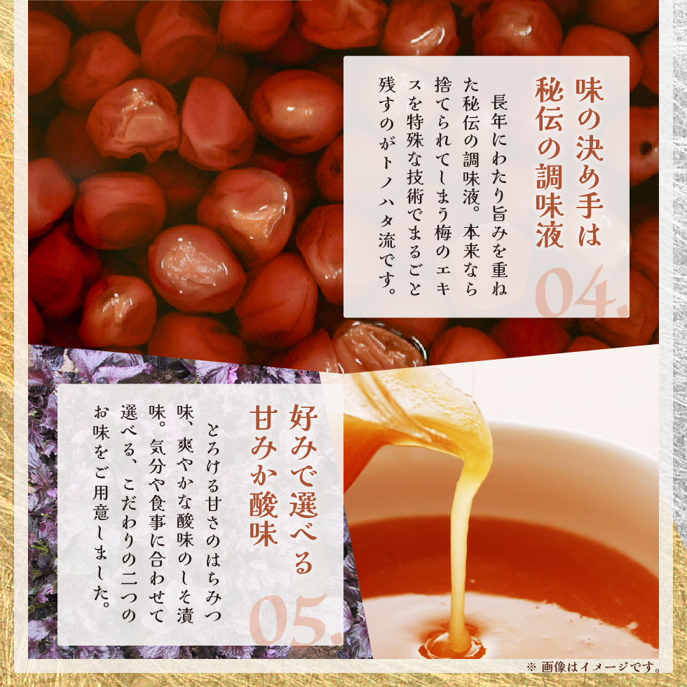 04.味の決め手は秘伝の調味液。長年にわたり旨みを重ねた秘伝の調味液。本来なら捨てられてしまう梅のエキスを特殊な技術でまるごと残すのがトノハタ流です。05.好みで選べる甘みか酸味。とろける甘さのはちみつ味。爽やかな酸味のしそ漬味。気分で食事に合わせて選べる、こだわりの二つのお味をご用意しました。