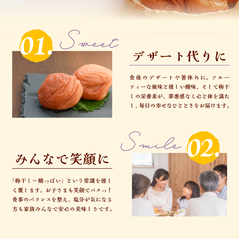 01.Sweet デザート代わりに。食後のデザートや箸休めに。フルーティな風味と優しい酸味、そして梅干しの栄養素が、罪悪感なく心と体を満たし、毎日の幸せなひとときをお届けします。