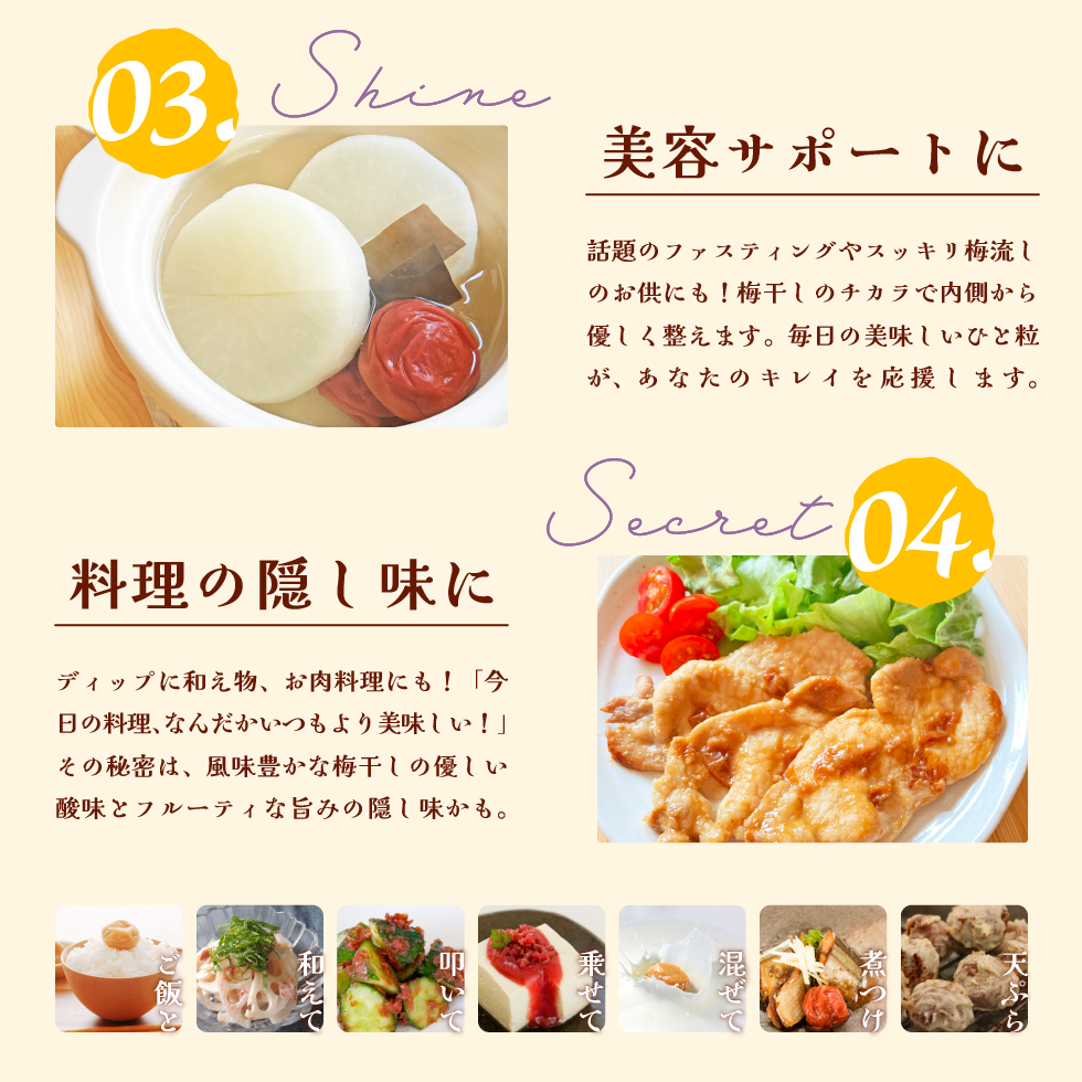 03.Shine 美容サポートに。話題のファスティングやスッキリ梅流しのお供にも！梅干しのチカラで内側から優しく整えます。毎日の美味しいひと粒が、あなたのキレイを応援します。04.Secret 料理の隠し味に。ディップに和え物、お肉料理にも！「今日の料理、なんだかいつもより美味しい！」その秘密は、風味豊かな梅干しの優しい酸味とフルーティな旨みの隠し味かも。ご飯と、和えて、叩いて、乗せて、混ぜて、煮つけ、天ぷら。